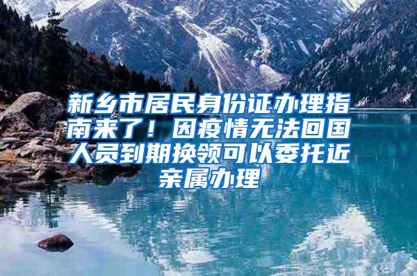 新乡市居民身份证办理指南来了！因疫情无法回国人员到期换领可以委托近亲属办理