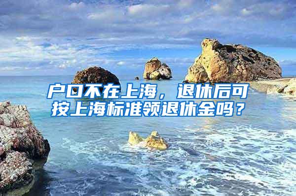 户口不在上海，退休后可按上海标准领退休金吗？