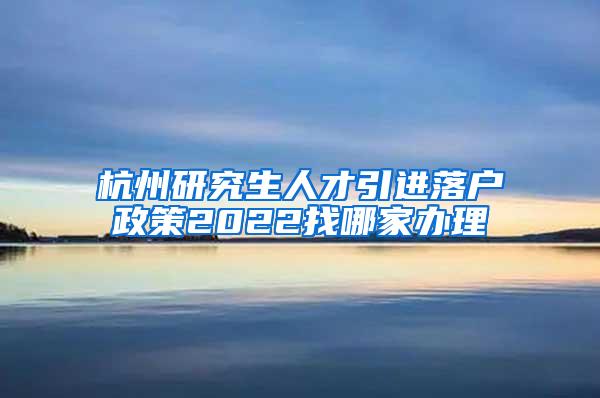 杭州研究生人才引进落户政策2022找哪家办理