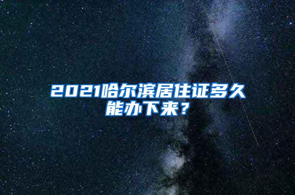 2021哈尔滨居住证多久能办下来？