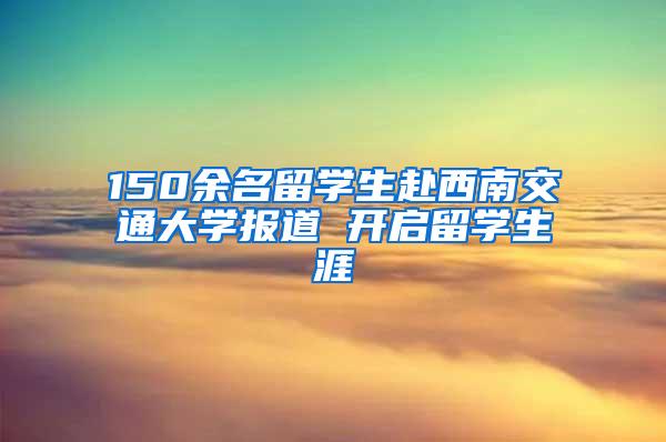 150余名留学生赴西南交通大学报道 开启留学生涯