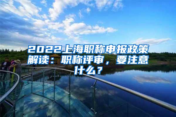 2022上海职称申报政策解读：职称评审，要注意什么？