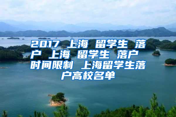 2017 上海 留学生 落户 上海 留学生 落户 时间限制 上海留学生落户高校名单