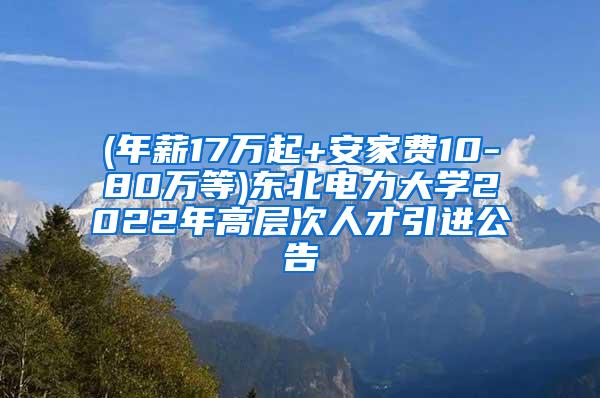 (年薪17万起+安家费10-80万等)东北电力大学2022年高层次人才引进公告