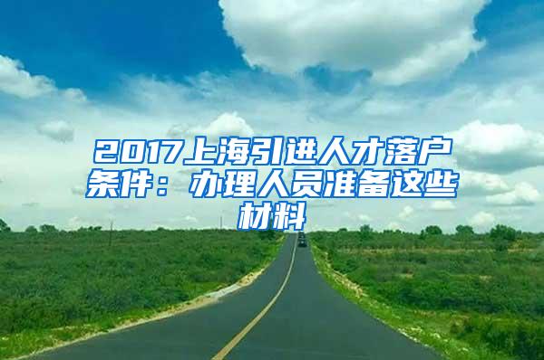 2017上海引进人才落户条件：办理人员准备这些材料