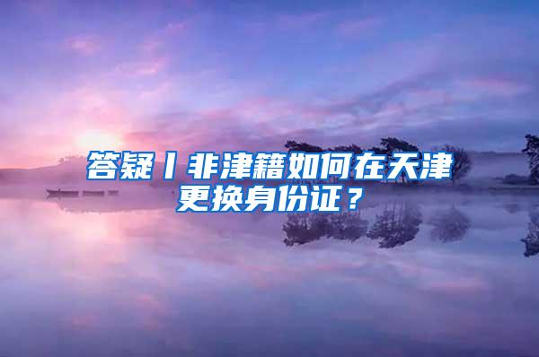 答疑丨非津籍如何在天津更换身份证？