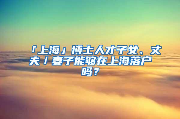 「上海」博士人才子女、丈夫／妻子能够在上海落户吗？