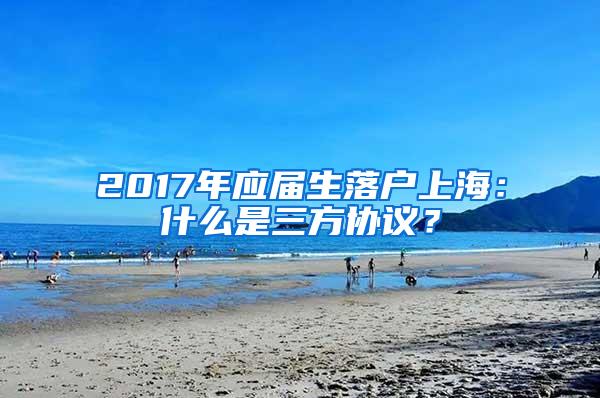 2017年应届生落户上海：什么是三方协议？