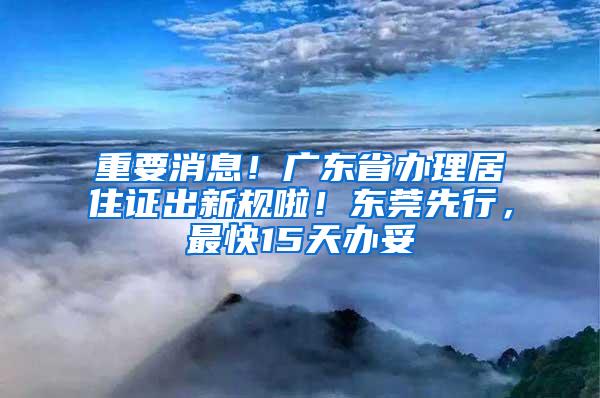 重要消息！广东省办理居住证出新规啦！东莞先行，最快15天办妥