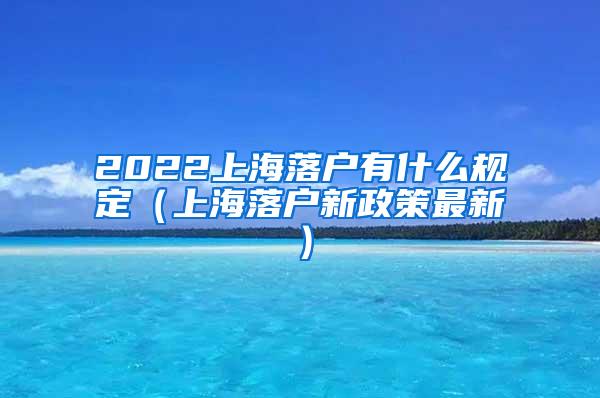 2022上海落户有什么规定（上海落户新政策最新）