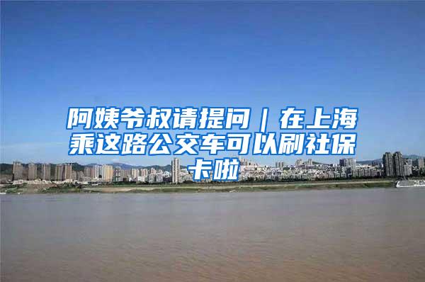 阿姨爷叔请提问｜在上海乘这路公交车可以刷社保卡啦