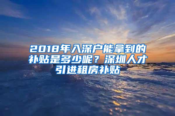 2018年入深户能拿到的补贴是多少呢？深圳人才引进租房补贴