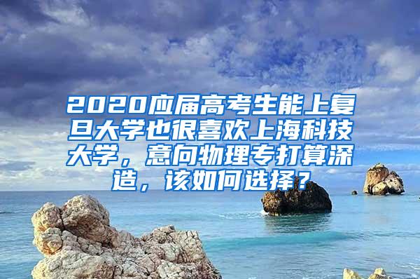 2020应届高考生能上复旦大学也很喜欢上海科技大学，意向物理专打算深造，该如何选择？