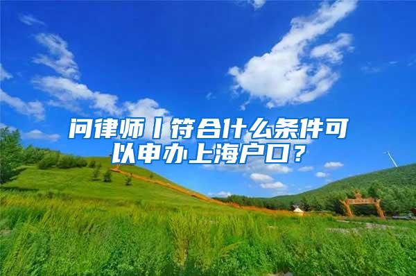 问律师丨符合什么条件可以申办上海户口？