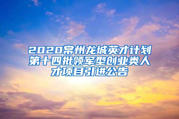 2020常州龙城英才计划第十四批领军型创业类人才项目引进公告