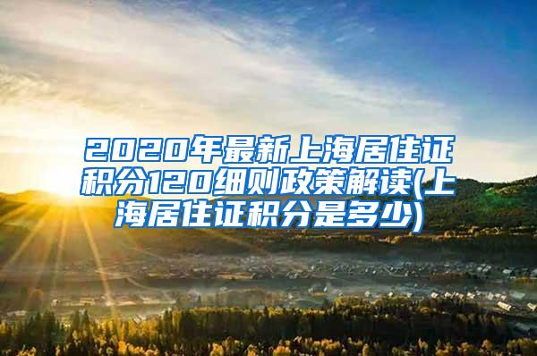 2020年最新上海居住证积分120细则政策解读(上海居住证积分是多少)