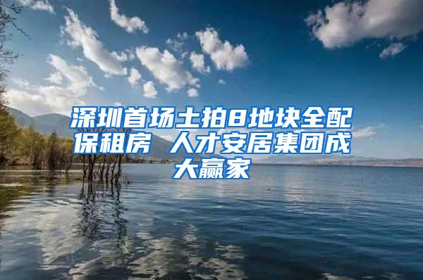 深圳首场土拍8地块全配保租房 人才安居集团成大赢家