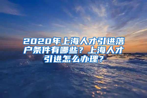 2020年上海人才引进落户条件有哪些？上海人才引进怎么办理？