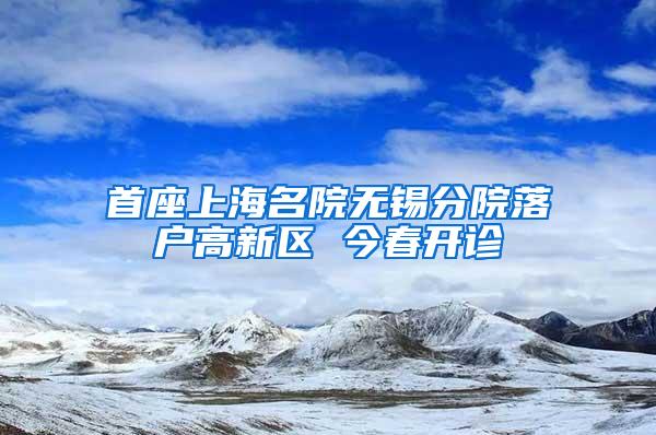 首座上海名院无锡分院落户高新区 今春开诊