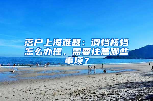 落户上海难题：调档核档怎么办理，需要注意哪些事项？