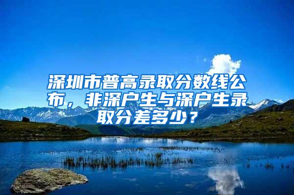 深圳市普高录取分数线公布，非深户生与深户生录取分差多少？