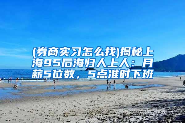 (券商实习怎么找)揭秘上海95后海归人上人：月薪5位数，5点准时下班