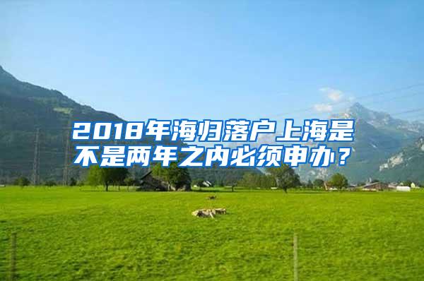 2018年海归落户上海是不是两年之内必须申办？