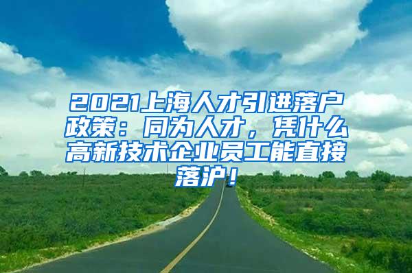 2021上海人才引进落户政策：同为人才，凭什么高新技术企业员工能直接落沪！