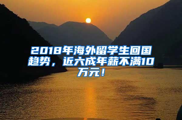 2018年海外留学生回国趋势，近六成年薪不满10万元！