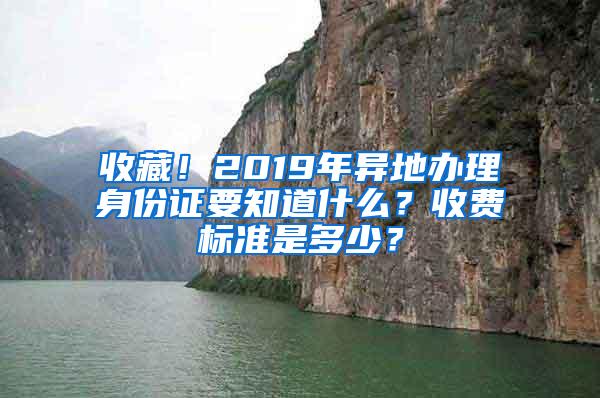 收藏！2019年异地办理身份证要知道什么？收费标准是多少？