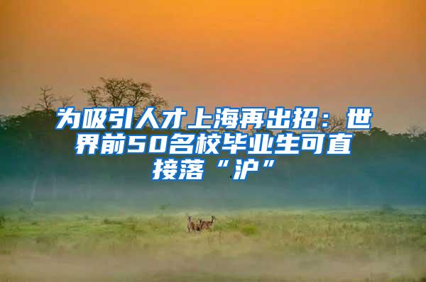 为吸引人才上海再出招：世界前50名校毕业生可直接落“沪”