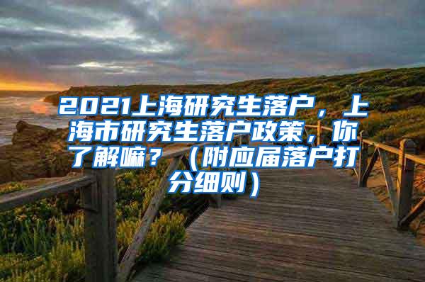 2021上海研究生落户，上海市研究生落户政策，你了解嘛？（附应届落户打分细则）