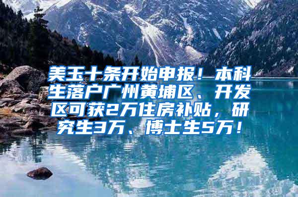 美玉十条开始申报！本科生落户广州黄埔区、开发区可获2万住房补贴，研究生3万、博士生5万！