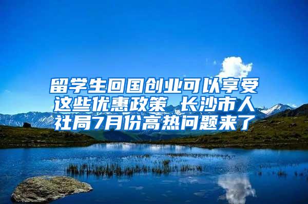 留学生回国创业可以享受这些优惠政策 长沙市人社局7月份高热问题来了