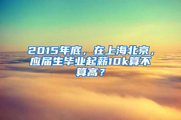 2015年底，在上海北京，应届生毕业起薪10k算不算高？