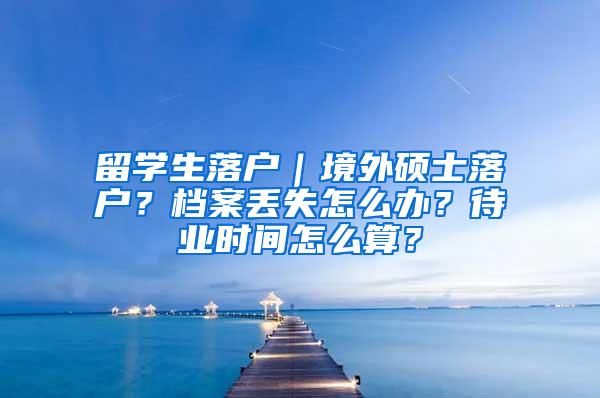 留学生落户｜境外硕士落户？档案丢失怎么办？待业时间怎么算？