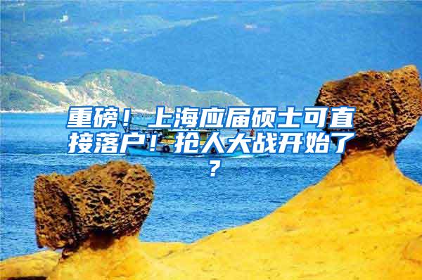 重磅！上海应届硕士可直接落户！抢人大战开始了？