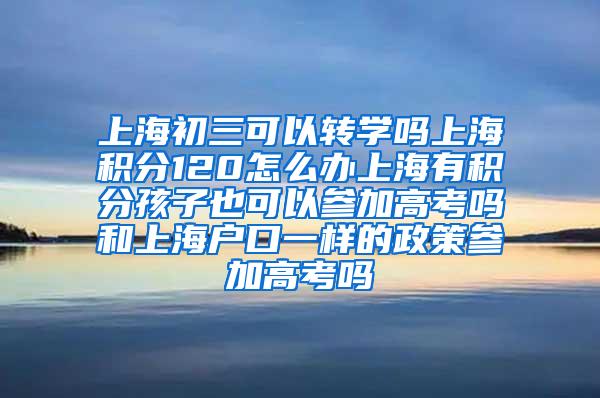 上海初三可以转学吗上海积分120怎么办上海有积分孩子也可以参加高考吗和上海户口一样的政策参加高考吗