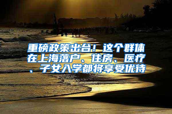 重磅政策出台！这个群体在上海落户、住房、医疗、子女入学都将享受优待