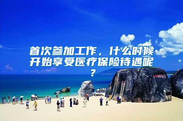 首次参加工作，什么时候开始享受医疗保险待遇呢？