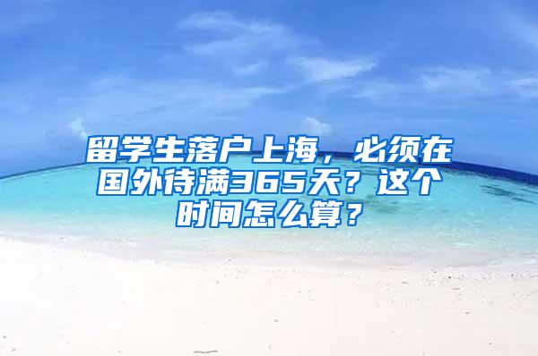 留学生落户上海，必须在国外待满365天？这个时间怎么算？