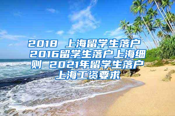 2018 上海留学生落户 2016留学生落户上海细则 2021年留学生落户上海工资要求