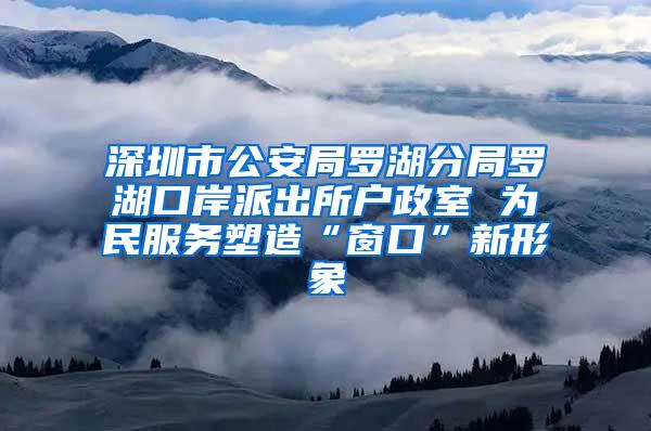 深圳市公安局罗湖分局罗湖口岸派出所户政室 为民服务塑造“窗口”新形象