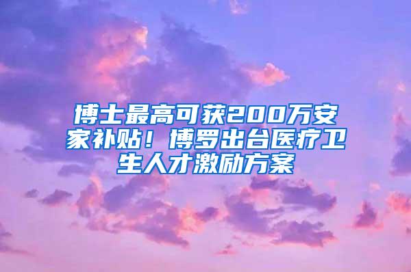 博士最高可获200万安家补贴！博罗出台医疗卫生人才激励方案