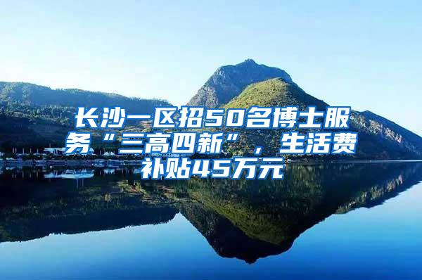 长沙一区招50名博士服务“三高四新”，生活费补贴45万元