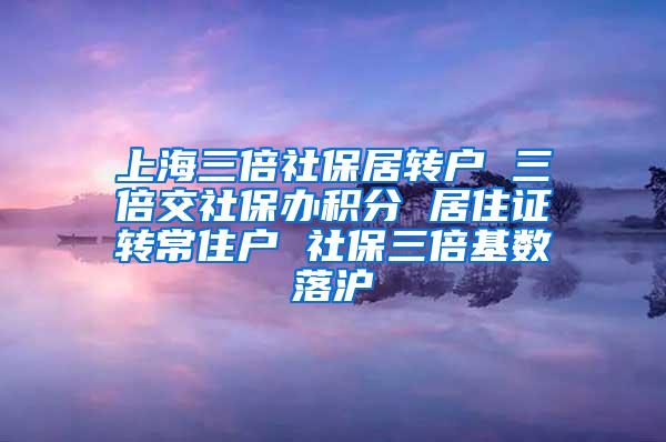 上海三倍社保居转户 三倍交社保办积分 居住证转常住户 社保三倍基数落沪