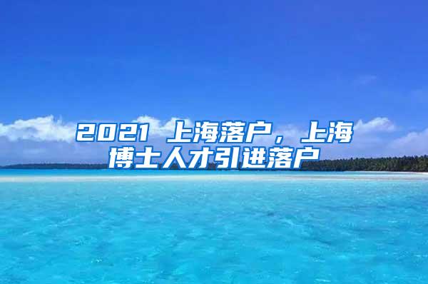 2021 上海落户，上海博士人才引进落户