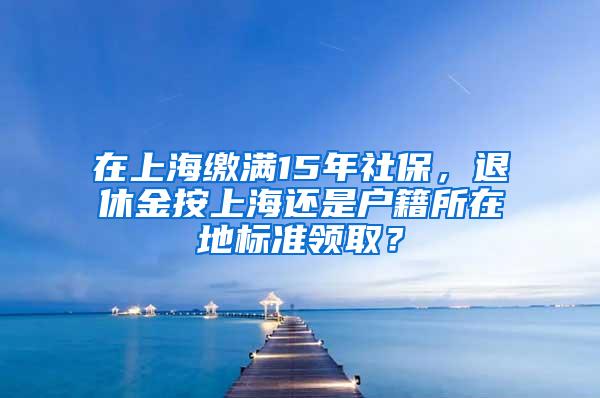 在上海缴满15年社保，退休金按上海还是户籍所在地标准领取？