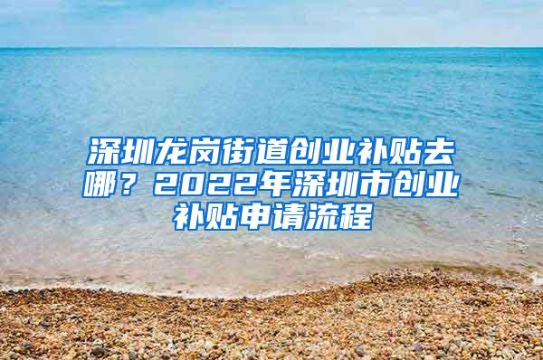 深圳龙岗街道创业补贴去哪？2022年深圳市创业补贴申请流程