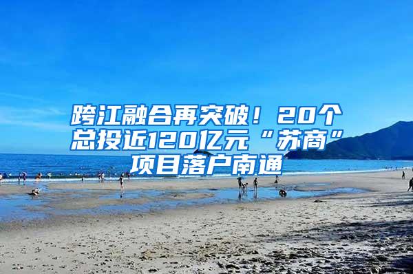 跨江融合再突破！20个总投近120亿元“苏商”项目落户南通